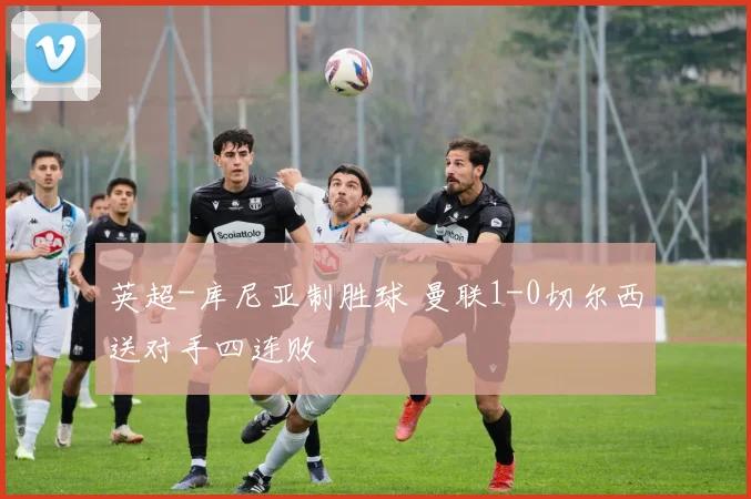 英超-库尼亚制胜球 曼联1-0切尔西送对手四连败