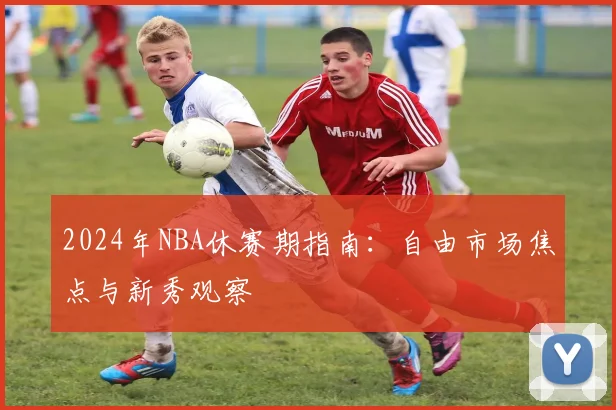 2024年NBA休赛期指南：自由市场焦点与新秀观察
