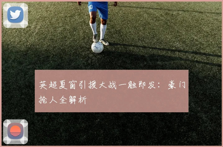 英超夏窗引援大战一触即发：豪门抢人全解析