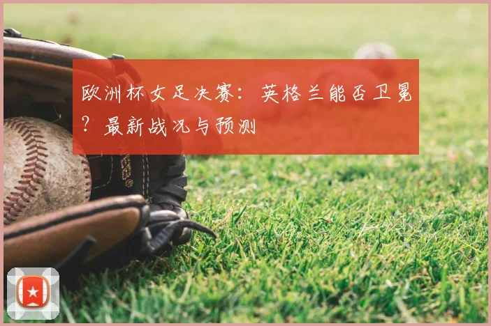 欧洲杯女足决赛：英格兰能否卫冕？最新战况与预测