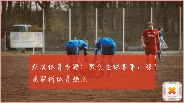 新浪体育专题：聚焦全球赛事，深度解析体育热点