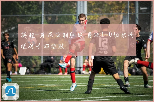 英超-库尼亚制胜球 曼联1-0切尔西送对手四连败