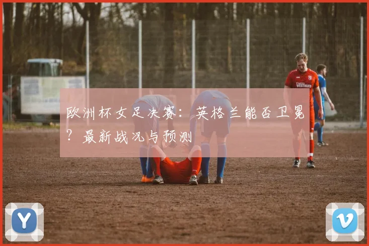 欧洲杯女足决赛：英格兰能否卫冕？最新战况与预测