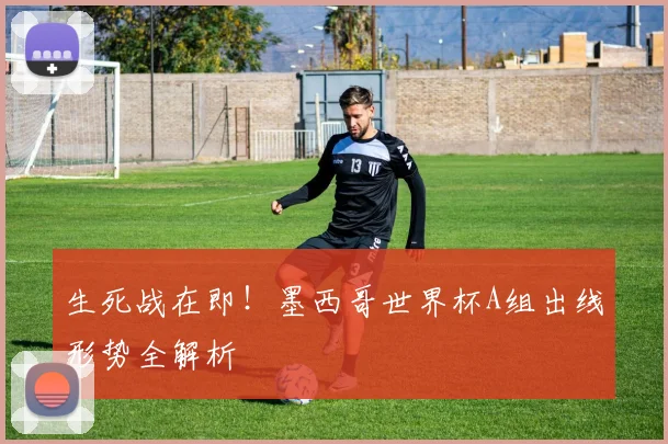 生死战在即！墨西哥世界杯A组出线形势全解析