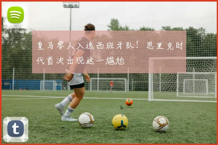 皇马零人入选西班牙队！恩里克时代首次出现这一尴尬