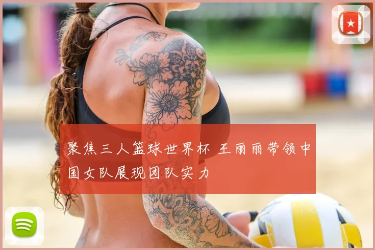 聚焦三人篮球世界杯 王丽丽带领中国女队展现团队实力