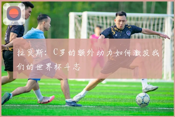 拉莫斯：C罗的额外动力如何激发我们的世界杯斗志