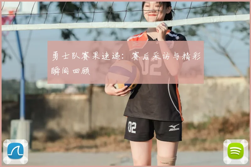勇士队赛果速递：赛后采访与精彩瞬间回顾
