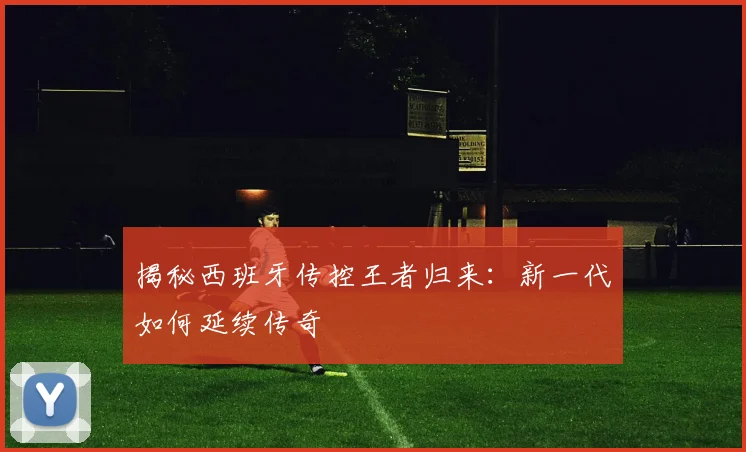 揭秘西班牙传控王者归来：新一代如何延续传奇