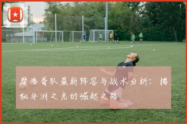 摩洛哥队最新阵容与战术分析：揭秘非洲之光的崛起之路