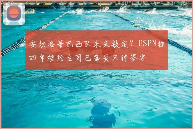 安切洛蒂巴西队未来敲定？ESPN称四年续约合同已备妥只待签字