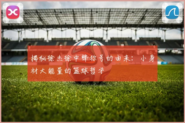 揭秘徐杰徐中锋称号的由来：小身材大能量的篮球哲学