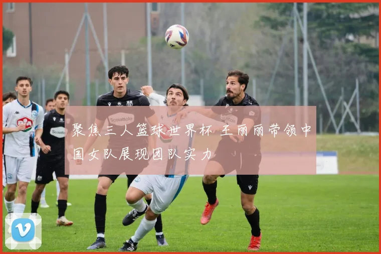 聚焦三人篮球世界杯 王丽丽带领中国女队展现团队实力